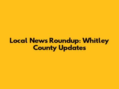 Local News Roundup: Whitley County Updates
