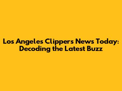 Los Angeles Clippers News Today: Decoding the Latest Buzz