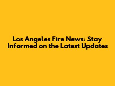 Los Angeles Fire News: Stay Informed on the Latest Updates