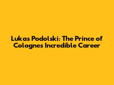 Lukas Podolski: The Prince of Cologne's Incredible Career