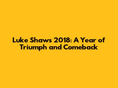 Luke Shaw's 2018: A Year of Triumph and Comeback