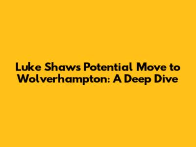 Luke Shaw's Potential Move to Wolverhampton: A Deep Dive