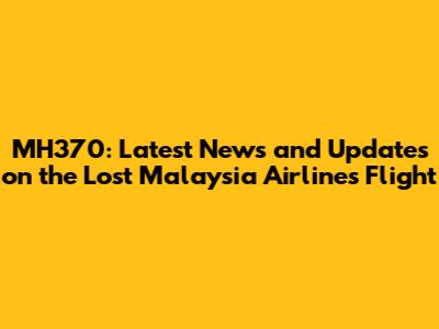 MH370: Latest News and Updates on the Lost Malaysia Airlines Flight