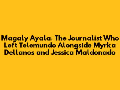 Magaly Ayala: The Journalist Who Left Telemundo Alongside Myrka Dellanos and Jessica Maldonado