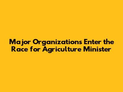 Major Organizations Enter the Race for Agriculture Minister