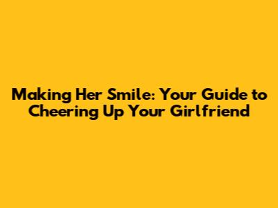 Making Her Smile: Your Guide to Cheering Up Your Girlfriend