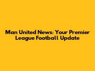 Man United News: Your Premier League Football Update
