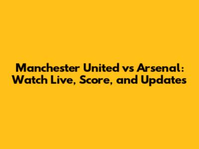 Manchester United vs Arsenal: Watch Live, Score, and Updates