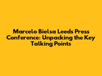 Marcelo Bielsa Leeds Press Conference: Unpacking the Key Talking Points