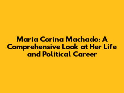 Maria Corina Machado: A Comprehensive Look at Her Life and Political Career