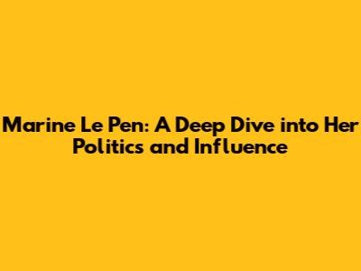 Marine Le Pen: A Deep Dive into Her Politics and Influence