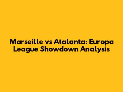 Marseille vs Atalanta: Europa League Showdown Analysis