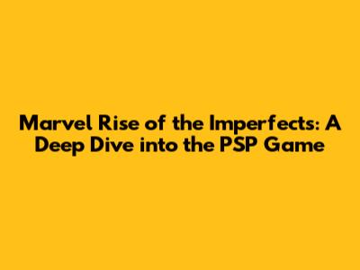 Marvel Rise of the Imperfects: A Deep Dive into the PSP Game