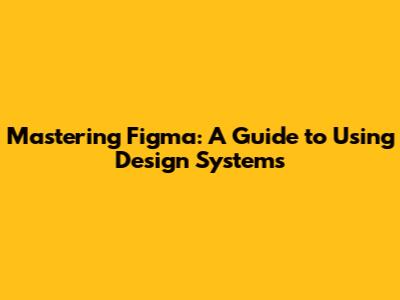 Mastering Figma: A Guide to Using Design Systems