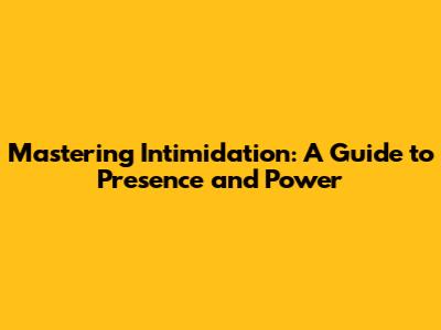 Mastering Intimidation: A Guide to Presence and Power