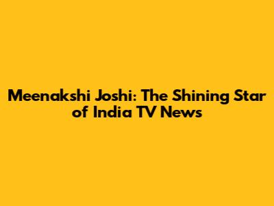 Meenakshi Joshi: The Shining Star of India TV News