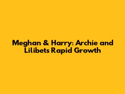 Meghan & Harry: Archie and Lilibet's Rapid Growth