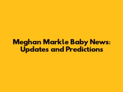 Meghan Markle Baby News: Updates and Predictions