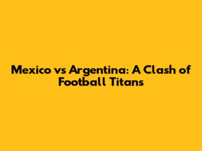 Mexico vs Argentina: A Clash of Football Titans