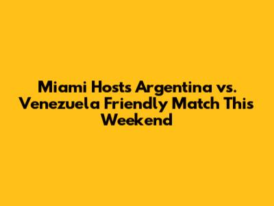 Miami Hosts Argentina vs. Venezuela Friendly Match This Weekend