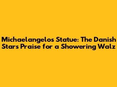Michaelangelo's Statue: The Danish Star's Praise for a Showering 'Walz'