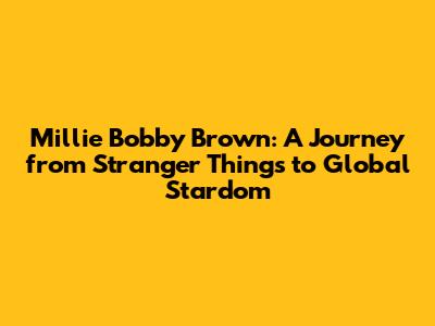 Millie Bobby Brown: A Journey from Stranger Things to Global Stardom