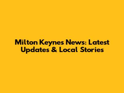 Milton Keynes News: Latest Updates & Local Stories