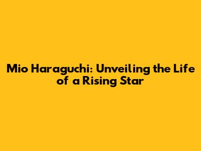 Mio Haraguchi: Unveiling the Life of a Rising Star