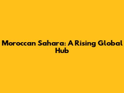 Moroccan Sahara: A Rising Global Hub