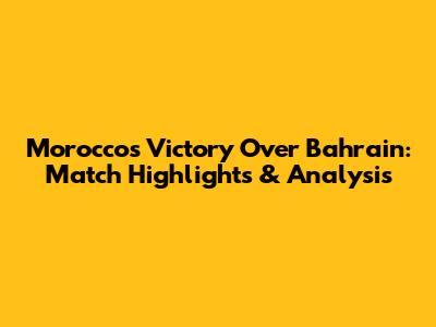 Morocco's Victory Over Bahrain: Match Highlights & Analysis