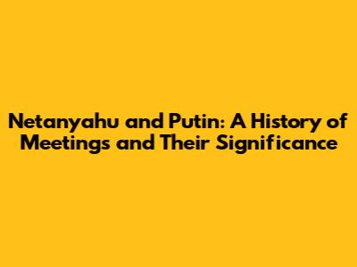 Netanyahu and Putin: A History of Meetings and Their Significance