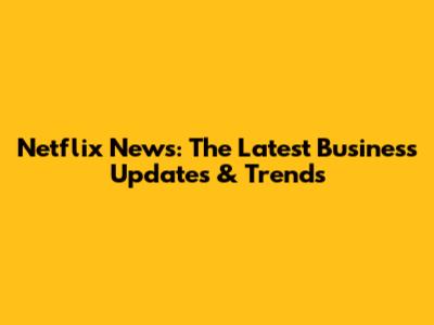Netflix News: The Latest Business Updates & Trends