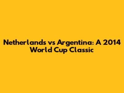 Netherlands vs Argentina: A 2014 World Cup Classic
