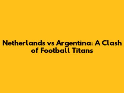 Netherlands vs Argentina: A Clash of Football Titans