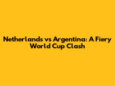 Netherlands vs Argentina: A Fiery World Cup Clash