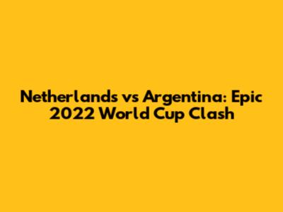 Netherlands vs Argentina: Epic 2022 World Cup Clash