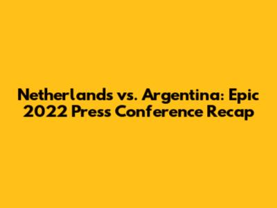 Netherlands vs. Argentina: Epic 2022 Press Conference Recap