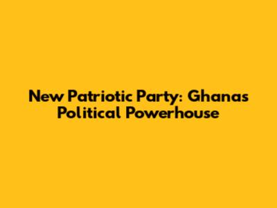 New Patriotic Party: Ghana's Political Powerhouse