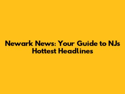 Newark News: Your Guide to NJ's Hottest Headlines
