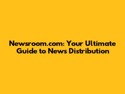 Newsroom.com: Your Ultimate Guide to News Distribution