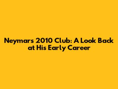 Neymar's 2010 Club: A Look Back at His Early Career