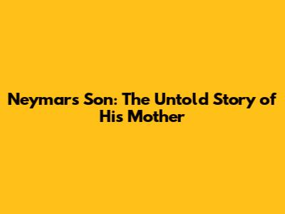 Neymar's Son: The Untold Story of His Mother