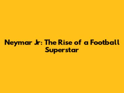 Neymar Jr: The Rise of a Football Superstar
