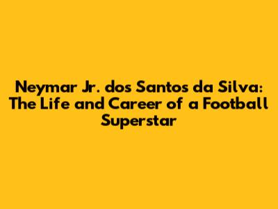 Neymar Jr. dos Santos da Silva: The Life and Career of a Football Superstar