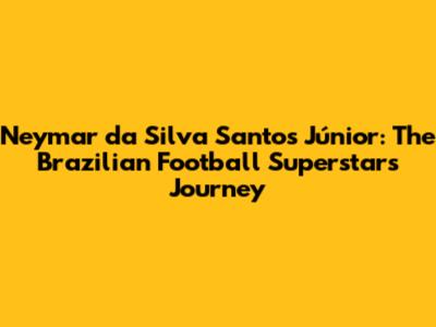 Neymar da Silva Santos Júnior: The Brazilian Football Superstar's Journey