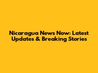 Nicaragua News Now: Latest Updates & Breaking Stories