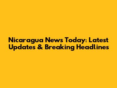 Nicaragua News Today: Latest Updates & Breaking Headlines