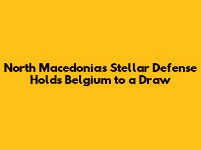 North Macedonia's Stellar Defense Holds Belgium to a Draw