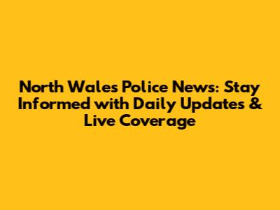 North Wales Police News: Stay Informed with Daily Updates & Live Coverage