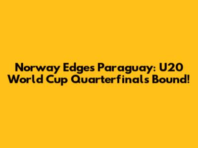 Norway Edges Paraguay: U20 World Cup Quarterfinals Bound!